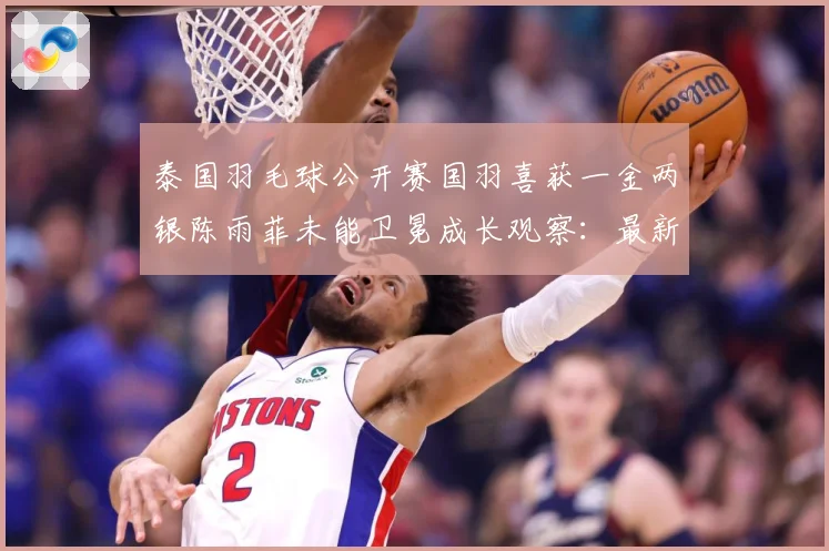 泰国羽毛球公开赛国羽喜获一金两银陈雨菲未能卫冕成长观察：最新赛事动态与深度分析