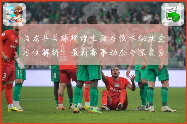 马龙乒乓球辉煌生涯与技术秘诀全方位解析：最新赛事动态与深度分析