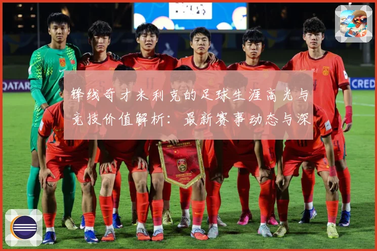 锋线奇才米利克的足球生涯高光与竞技价值解析：最新赛事动态与深度分析