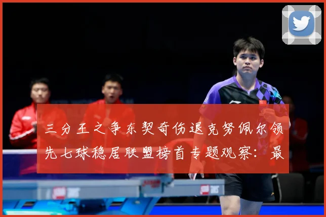 三分王之争东契奇伤退克努佩尔领先七球稳居联盟榜首专题观察：最新赛事动态与深度分析
