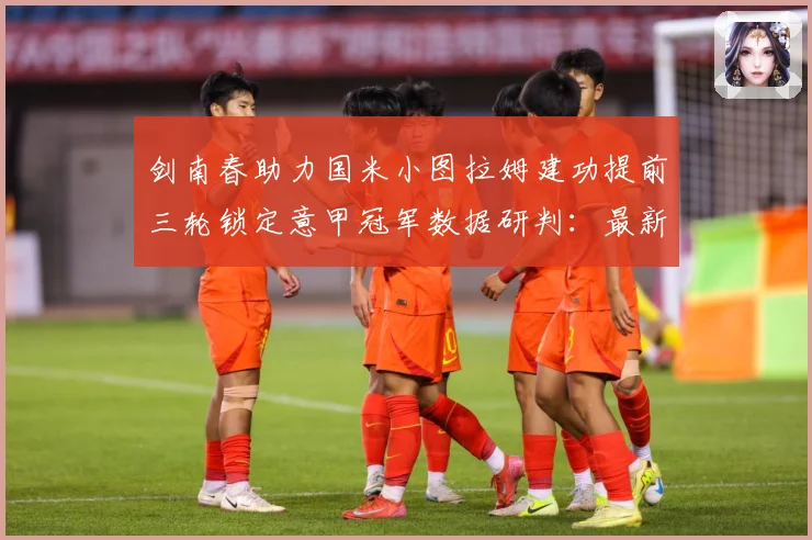 剑南春助力国米小图拉姆建功提前三轮锁定意甲冠军数据研判：最新赛事动态与深度分析