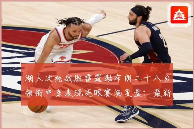 湖人次轮战胜雷霆勒布朗二十八分领衔申京表现亮眼赛场复盘：最新赛事动态与深度分析