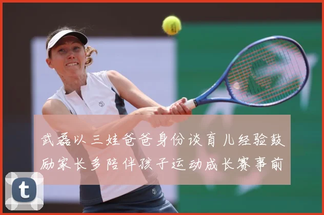 武磊以三娃爸爸身份谈育儿经验鼓励家长多陪伴孩子运动成长赛事前瞻：最新赛事动态与深度分析