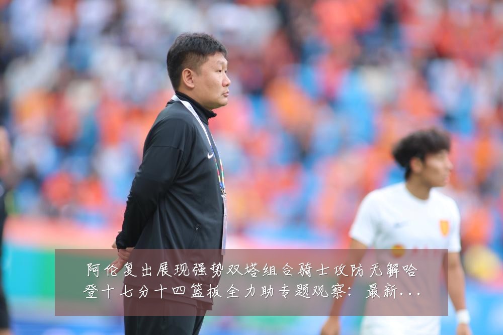 阿伦复出展现强势双塔组合骑士攻防无解哈登十七分十四篮板全力助专题观察:最新赛事动态与深度分析
