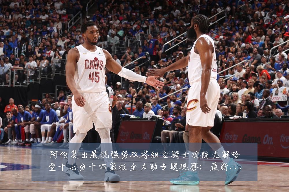 阿伦复出展现强势双塔组合骑士攻防无解哈登十七分十四篮板全力助专题观察:最新赛事动态与深度分析