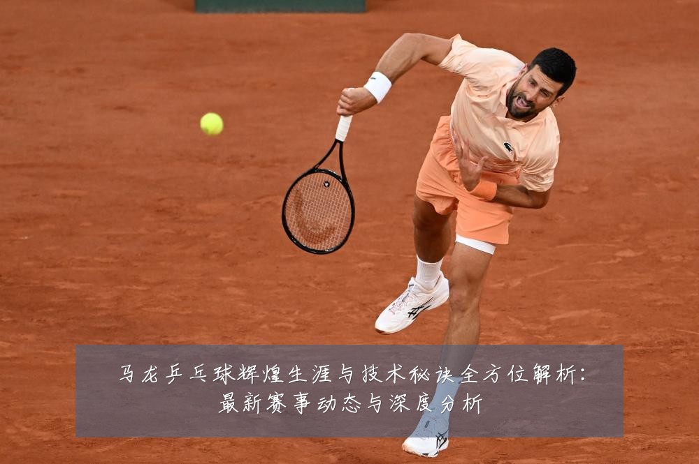 马龙乒乓球辉煌生涯与技术秘诀全方位解析：最新赛事动态与深度分析
